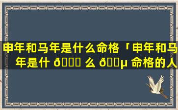 申年和马年是什么命格「申年和马年是什 🐝 么 🐵 命格的人」